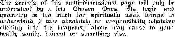
The secrets of
 this multi-dimensional page will only be understood by a few Chosen Ones. Its logic and geometry is too much for spiritually weak beings to understand. I take absolutely no responsibility whatever clicking into the imagemap above may cause to your health, sanity, haircut or something else.